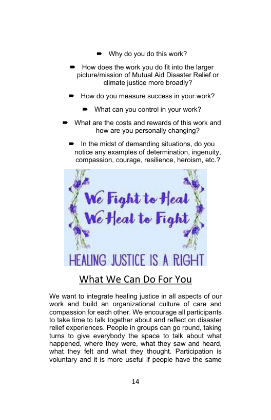 = Why do you do this work?  = How does the work you do fitinto the larger picture/mission of Mutual Aid Disaster Relief or climate justice more broadly?  = How do you measure success in your work? = What can you control in your work?  = What are the costs and rewards of this work and how are you personally changing?  = In the midst of demanding situations, do you notice any examples of determination, ingenuity, compassion, courage, resilience, heroism, etc.?  W .Y  v quﬂm“’ kWHmu Fight v  HEALING JUSTICE IS A RIGHT  What We Can Do For You  We want to integrate healing justice in all aspects of our work and build an organizational culture of care and ‘compassion for each other. We encourage all participants o take time to talk together about and refiect on disaster relief experiences. People i groups can go round, taking tums to give everybody the space to talk about what happened, where they were, what they saw and heard, what they felt and what they thought. Participation is voluntary and it is more useful if people have the same  14 